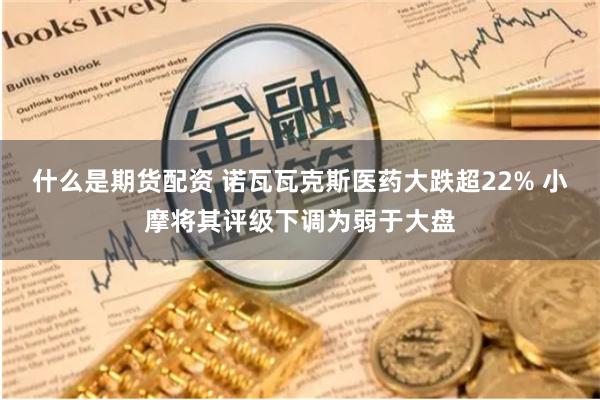 什么是期货配资 诺瓦瓦克斯医药大跌超22% 小摩将其评级下调为弱于大盘