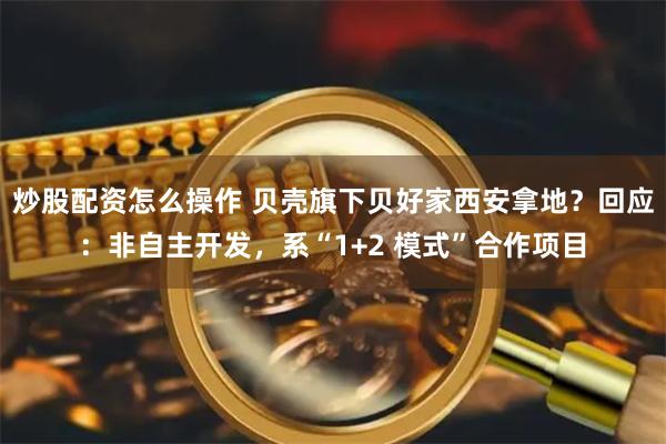 炒股配资怎么操作 贝壳旗下贝好家西安拿地？回应：非自主开发，系“1+2 模式”合作项目