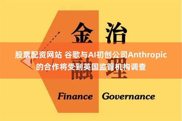 股票配资网站 谷歌与AI初创公司Anthropic的合作将受到英国监管机构调查