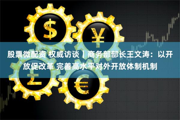 股票微配资 权威访谈｜商务部部长王文涛：以开放促改革 完善高水平对外开放体制机制