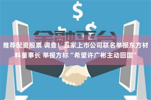 推荐配资股票 调查！五家上市公司联名举报东方材料董事长 举报方称“希望许广彬主动回国”