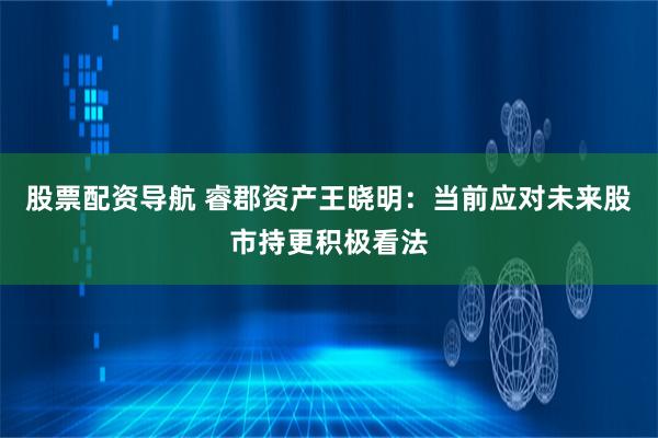 股票配资导航 睿郡资产王晓明：当前应对未来股市持更积极看法