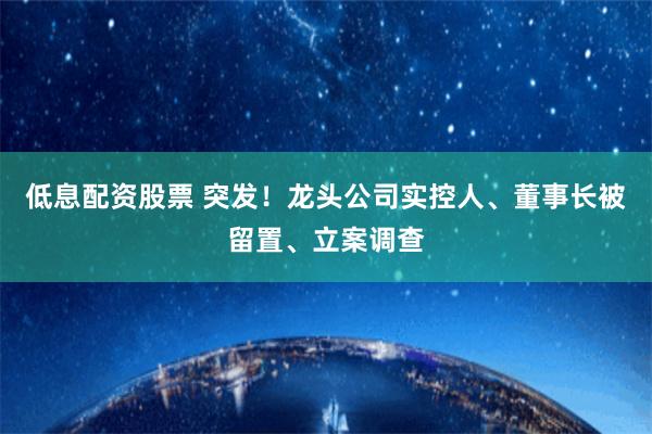 低息配资股票 突发！龙头公司实控人、董事长被留置、立案调查