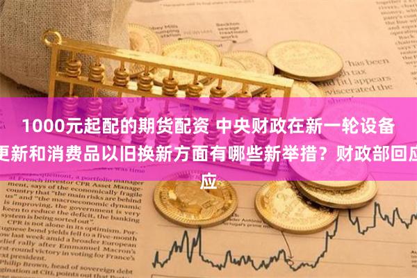 1000元起配的期货配资 中央财政在新一轮设备更新和消费品以旧换新方面有哪些新举措？财政部回应