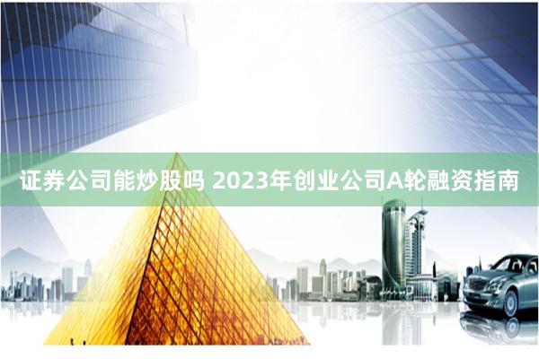 证券公司能炒股吗 2023年创业公司A轮融资指南