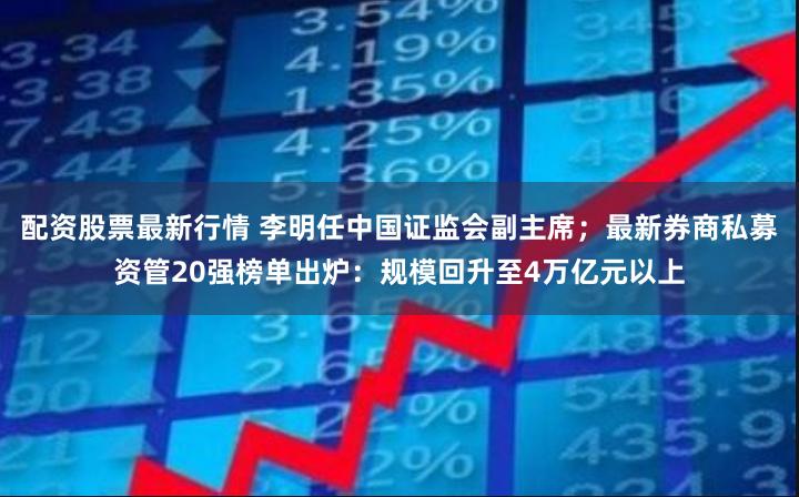 配资股票最新行情 李明任中国证监会副主席；最新券商私募资管20强榜单出炉：规模回升至4万亿元以上