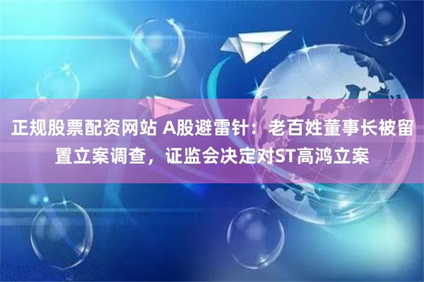 正规股票配资网站 A股避雷针：老百姓董事长被留置立案调查，证监会决定对ST高鸿立案