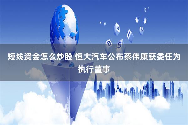 短线资金怎么炒股 恒大汽车公布蔡伟康获委任为执行董事