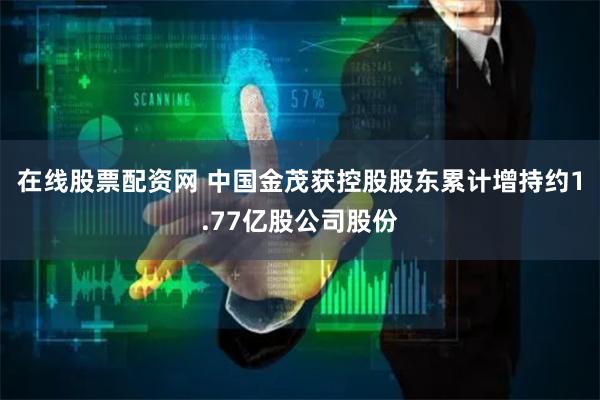 在线股票配资网 中国金茂获控股股东累计增持约1.77亿股公司股份