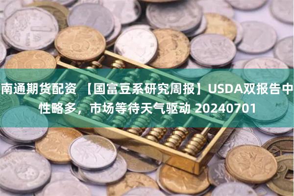 南通期货配资 【国富豆系研究周报】USDA双报告中性略多，市场等待天气驱动 20240701