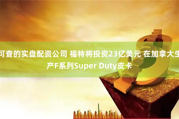 可查的实盘配资公司 福特将投资23亿美元 在加拿大生产F系列Super Duty皮卡