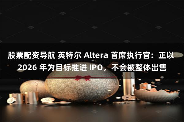 股票配资导航 英特尔 Altera 首席执行官：正以 2026 年为目标推进 IPO，不会被整体出售