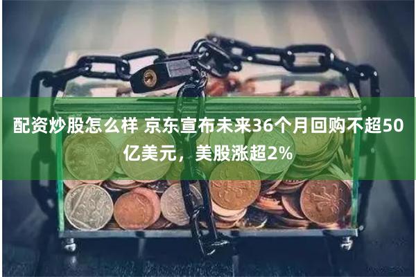 配资炒股怎么样 京东宣布未来36个月回购不超50亿美元，美股涨超2%