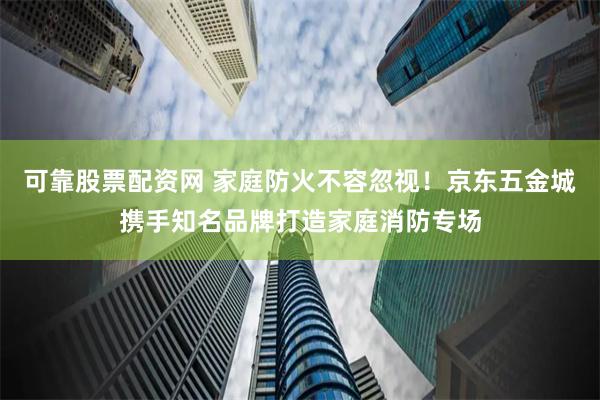 可靠股票配资网 家庭防火不容忽视！京东五金城携手知名品牌打造家庭消防专场