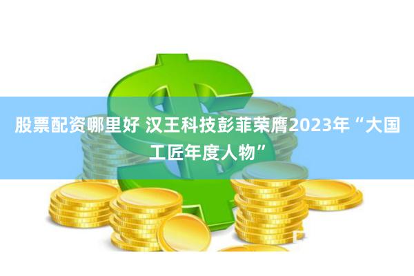 股票配资哪里好 汉王科技彭菲荣膺2023年“大国工匠年度人物”