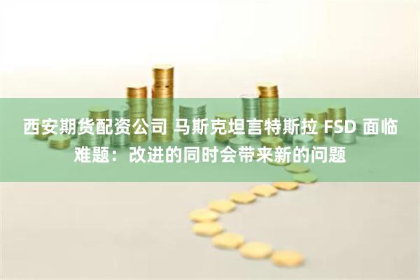 西安期货配资公司 马斯克坦言特斯拉 FSD 面临难题：改进的同时会带来新的问题