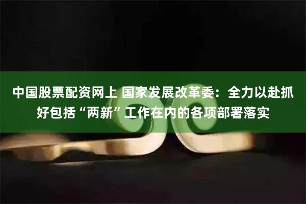 中国股票配资网上 国家发展改革委：全力以赴抓好包括“两新”工作在内的各项部署落实