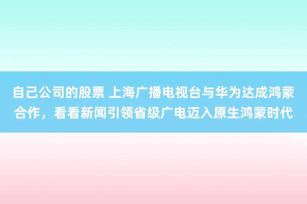 自己公司的股票 上海广播电视台与华为达成鸿蒙合作，看看新闻引领省级广电迈入原生鸿蒙时代