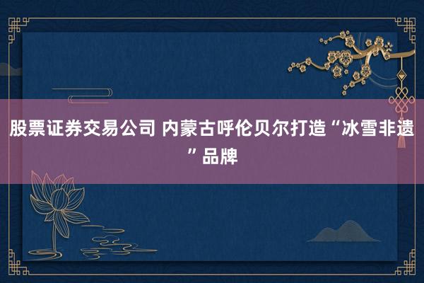 股票证券交易公司 内蒙古呼伦贝尔打造“冰雪非遗”品牌