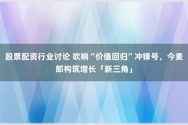 股票配资行业讨论 吹响“价值回归”冲锋号，今麦郎构筑增长「新三角」