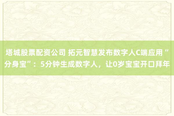 塔城股票配资公司 拓元智慧发布数字人C端应用“分身宝”：5分钟生成数字人，让0岁宝宝开口拜年