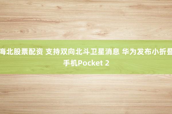 海北股票配资 支持双向北斗卫星消息 华为发布小折叠手机Pocket 2