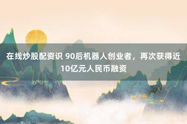 在线炒股配资识 90后机器人创业者，再次获得近10亿元人民币融资