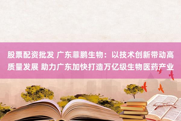 股票配资批发 广东菲鹏生物：以技术创新带动高质量发展 助力广东加快打造万亿级生物医药产业