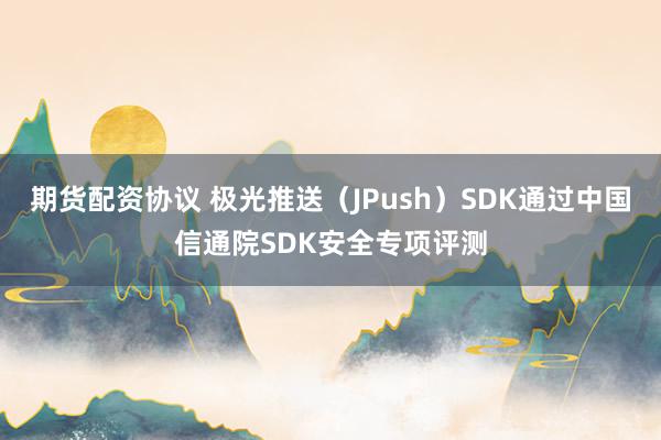 期货配资协议 极光推送（JPush）SDK通过中国信通院SDK安全专项评测