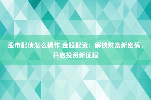 股市配债怎么操作 金股配资：解锁财富新密码，开启投资新征程