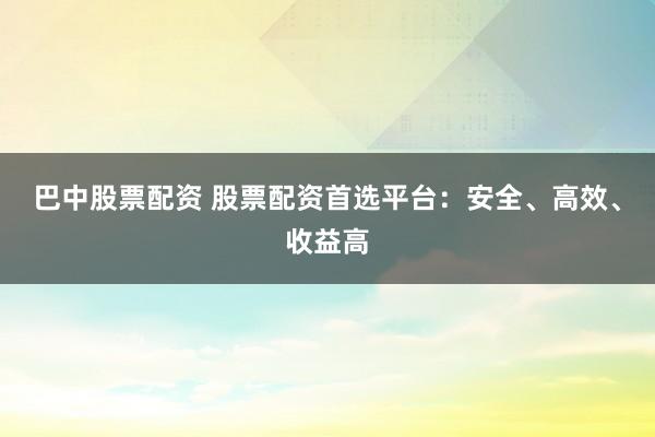 巴中股票配资 股票配资首选平台：安全、高效、收益高