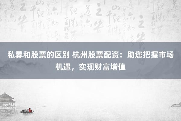 私募和股票的区别 杭州股票配资：助您把握市场机遇，实现财富增值