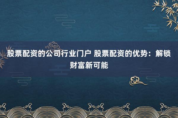 股票配资的公司行业门户 股票配资的优势：解锁财富新可能