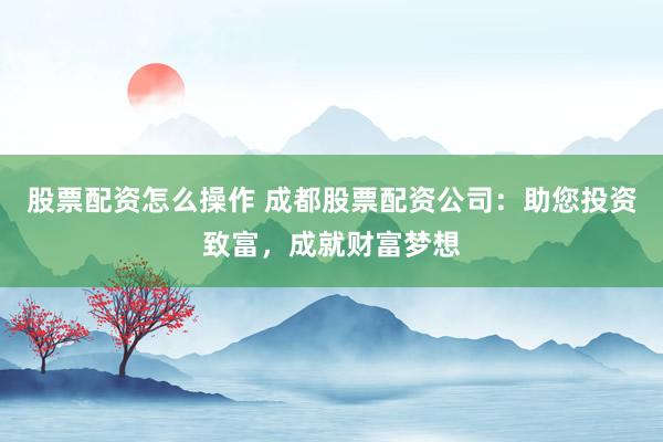 股票配资怎么操作 成都股票配资公司：助您投资致富，成就财富梦想