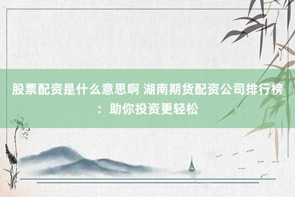 股票配资是什么意思啊 湖南期货配资公司排行榜：助你投资更轻松