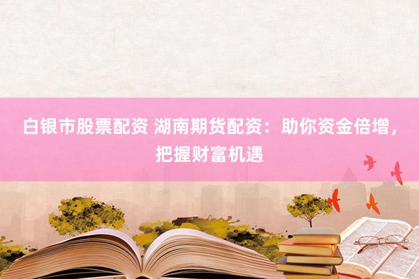 白银市股票配资 湖南期货配资：助你资金倍增，把握财富机遇