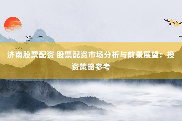 济南股票配资 股票配资市场分析与前景展望：投资策略参考