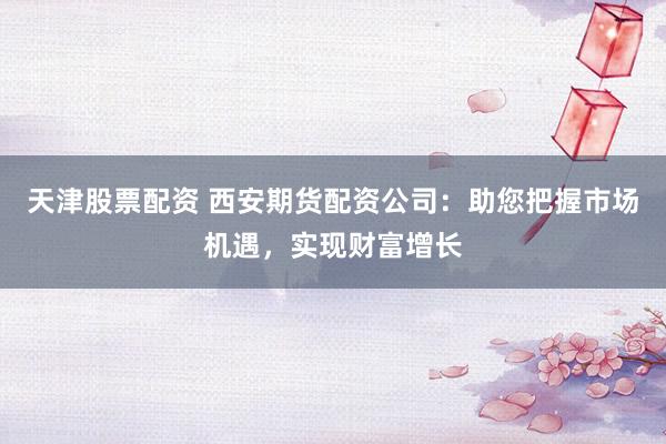 天津股票配资 西安期货配资公司：助您把握市场机遇，实现财富增长