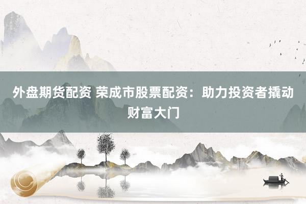 外盘期货配资 荣成市股票配资：助力投资者撬动财富大门