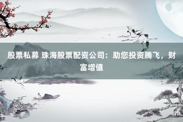 股票私募 珠海股票配资公司：助您投资腾飞，财富增值