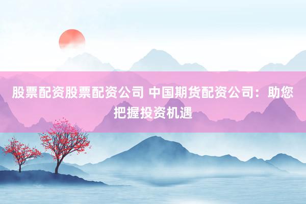 股票配资股票配资公司 中国期货配资公司：助您把握投资机遇