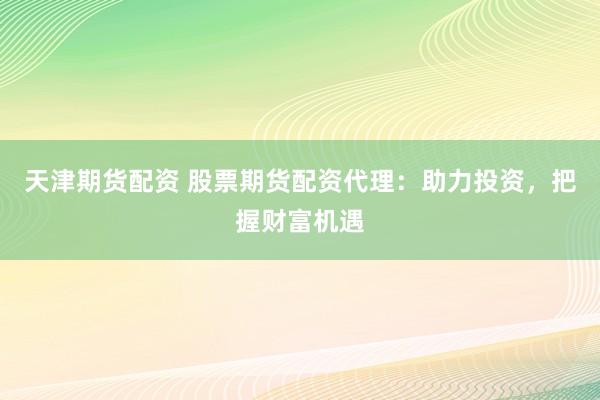 天津期货配资 股票期货配资代理：助力投资，把握财富机遇