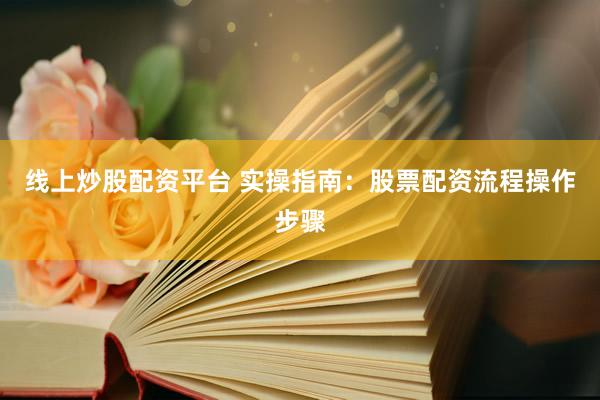 线上炒股配资平台 实操指南：股票配资流程操作步骤