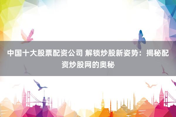 中国十大股票配资公司 解锁炒股新姿势：揭秘配资炒股网的奥秘