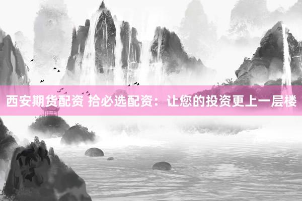 西安期货配资 拾必选配资：让您的投资更上一层楼