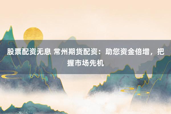 股票配资无息 常州期货配资：助您资金倍增，把握市场先机