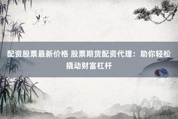 配资股票最新价格 股票期货配资代理：助你轻松撬动财富杠杆