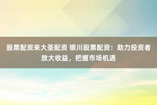 股票配资来大圣配资 银川股票配资：助力投资者放大收益，把握市场机遇