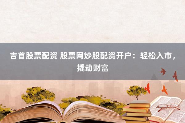 吉首股票配资 股票网炒股配资开户：轻松入市，撬动财富