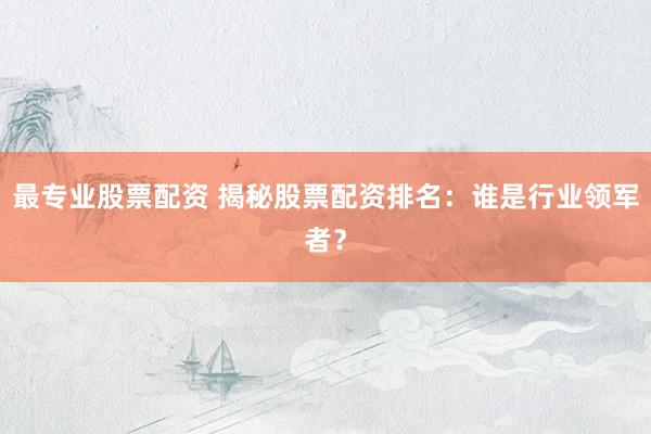 最专业股票配资 揭秘股票配资排名：谁是行业领军者？